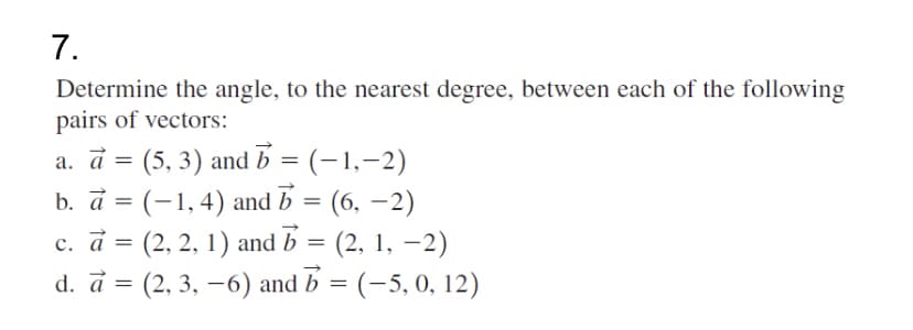 7.
Determine the angle, to the nearest degree, between each of the following
pairs of vectors:
a. d = (5, 3) and b = (-1,–2)
b. a = (-1,4) and b = (6, –2)
c. a = (2, 2, 1) and b = (2, 1, –2)
1, 4) and b
с. а
d. d =
(2, 3, –6) and b = (-5, 0, 12)
%3D
