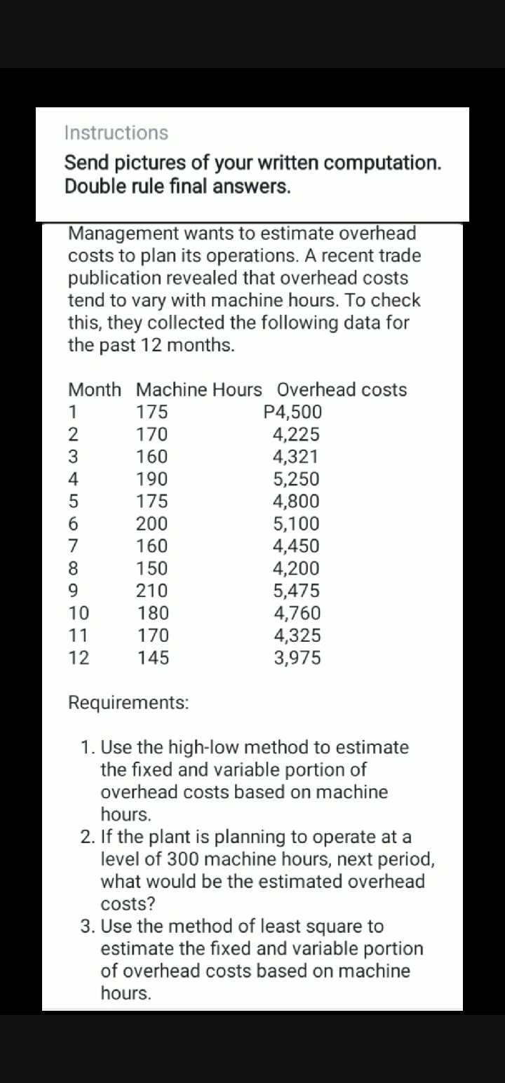 Instructions
Send pictures of your written computation.
Double rule final answers.
Management wants to estimate overhead
costs to plan its operations. A recent trade
publication revealed that overhead costs
tend to vary with machine hours. To check
this, they collected the following data for
the past 12 months.
Month Machine Hours Overhead costs
P4,500
4,225
4,321
5,250
4,800
5,100
4,450
4,200
5,475
4,760
4,325
3,975
1
175
2
170
3
160
4
190
175
200
160
6.
7
8.
150
9.
210
10
180
11
170
12
145
Requirements:
1. Use the high-low method to estimate
the fixed and variable portion of
overhead costs based on machine
hours.
2. If the plant is planning to operate at a
level of 300 machine hours, next period,
what would be the estimated overhead
costs?
3. Use the method of least square to
estimate the fixed and variable portion
of overhead costs based on machine
hours.
