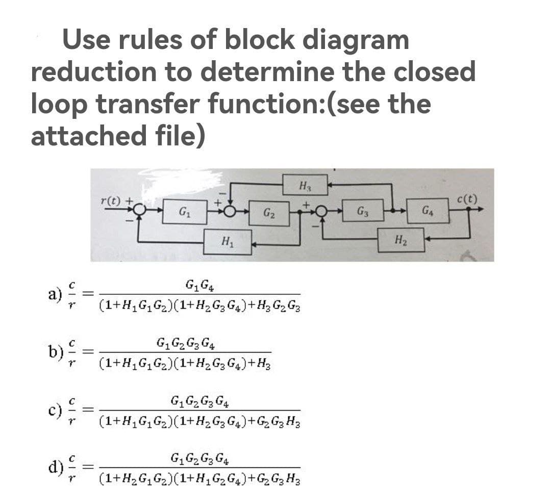 Use rules of block diagram
reduction to determine the closed
loop transfer function:(see the
attached file)
H3
r(t) +
c(t)
+
G₁
G₂
G3
G4
G₁ G4
(1+H₁G₁G₂)(1+H₂ G₂ G₁) + H₂ G₂ G₂
G₁ G₂ G3 G4
(1+H₁G₁G₂)(1+H₂ G3 G4) + H₂
G₁ G₂ G3 G4
(1+H₁G₁G₂)(1+H₂ G3 G4) + G₂ G₂ H3
G₁ G₂ G3 G4
(1+H₂ G₁G₂)(1+H₁G₂G4)+G₂ G₂ H3
2
b)
d)
H1
H₂