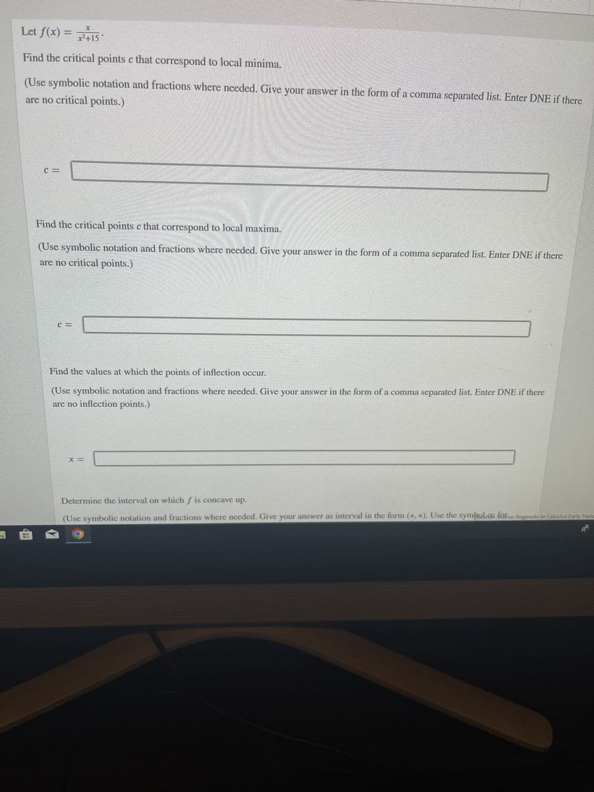 Let f(x) = x²+15
Find the critical points c that correspond to local minima.
are no critical points.)
(Use symbolic notation and fractions where needed. Give your answer in the form of a comma separated list. Enter DNE if there
Hi
Find the critical points c that correspond to local maxima.
(Use symbolic notation and fractions where needed. Give your answer in the form of a comma separated list. Enter DNE if there
are no critical points.)
Find the values at which the points of inflection occur.
(Use symbolic notation and fractions where needed. Give your answer in the form of a comma separated list. Enter DNE if there
are no inflection points.)
X =
Determine the interval on which f is concave up.
(Use symbolic notation and fractions where needed. Give your answer as interval in the form (*, *). Use the symbol ofice: Rogawski 4e Calculus Early Trans