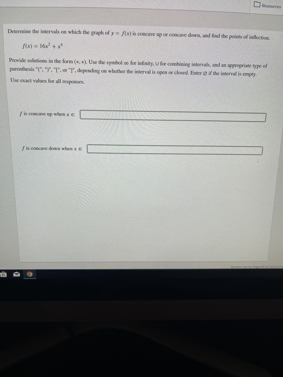 Determine the intervals on which the graph of y = f(x) is concave up or concave down, and find the points of inflection.
f(x) = 16x² + x4
Resources
Provide solutions in the form (*, *). Use the symbol co for infinity, U for combining intervals, and an appropriate type of
parenthesis "(", ")", "[", or "]", depending on whether the interval is open or closed. Enter Øif the interval is empty.
Use exact values for all responses.
f is concave up when x E
is concave down when xe
Question Source: Rogawski 4e Calculus Ea