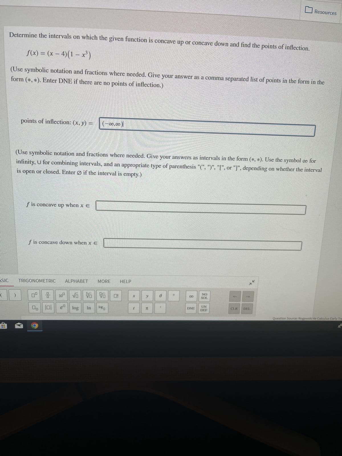 ASIC
(
1+
Determine the intervals on which the given function is concave up or concave down and find the points of inflection.
f(x) = (x - 4)(1-x²)
form (*, *). Enter DNE if there are no points of inflection.)
(Use symbolic notation and fractions where needed. Give your answer as a comma separated list of points in the form in the
points of inflection: (x, y) =
f is concave up when x E
(Use symbolic notation and fractions where needed. Give your answers as intervals in the form (*, *). Use the symbol co for
infinity, U for combining intervals, and an appropriate type of parenthesis "(", ")", "[", or "]", depending on whether the interval
is open or closed. Enter Ø if the interval is empty.)
f is concave down when xe
TRIGONOMETRIC ALPHABET
04
00 101
(-00,00)|
log
10 VO VO V
eª
In
MORE
logo
0!
HELP
y
20
0
0
DNE
NO
SOL
UN
DEF
↑
Resources
↓
CLR DEL
Question Source: Rogawski 4e Calculus Early Tra