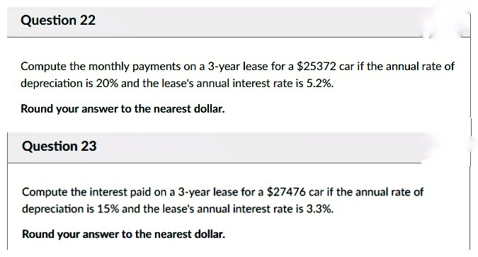 Question 22
Compute the monthly payments on a 3-year lease for a $25372 car if the annual rate of
depreciation is 20% and the lease's annual interest rate is 5.2%.
Round your answer to the nearest dollar.
Question 23
Compute the interest paid on a 3-year lease for a $27476 car if the annual rate of
depreciation is 15% and the lease's annual interest rate is 3.3%.
Round your answer to the nearest dollar.
