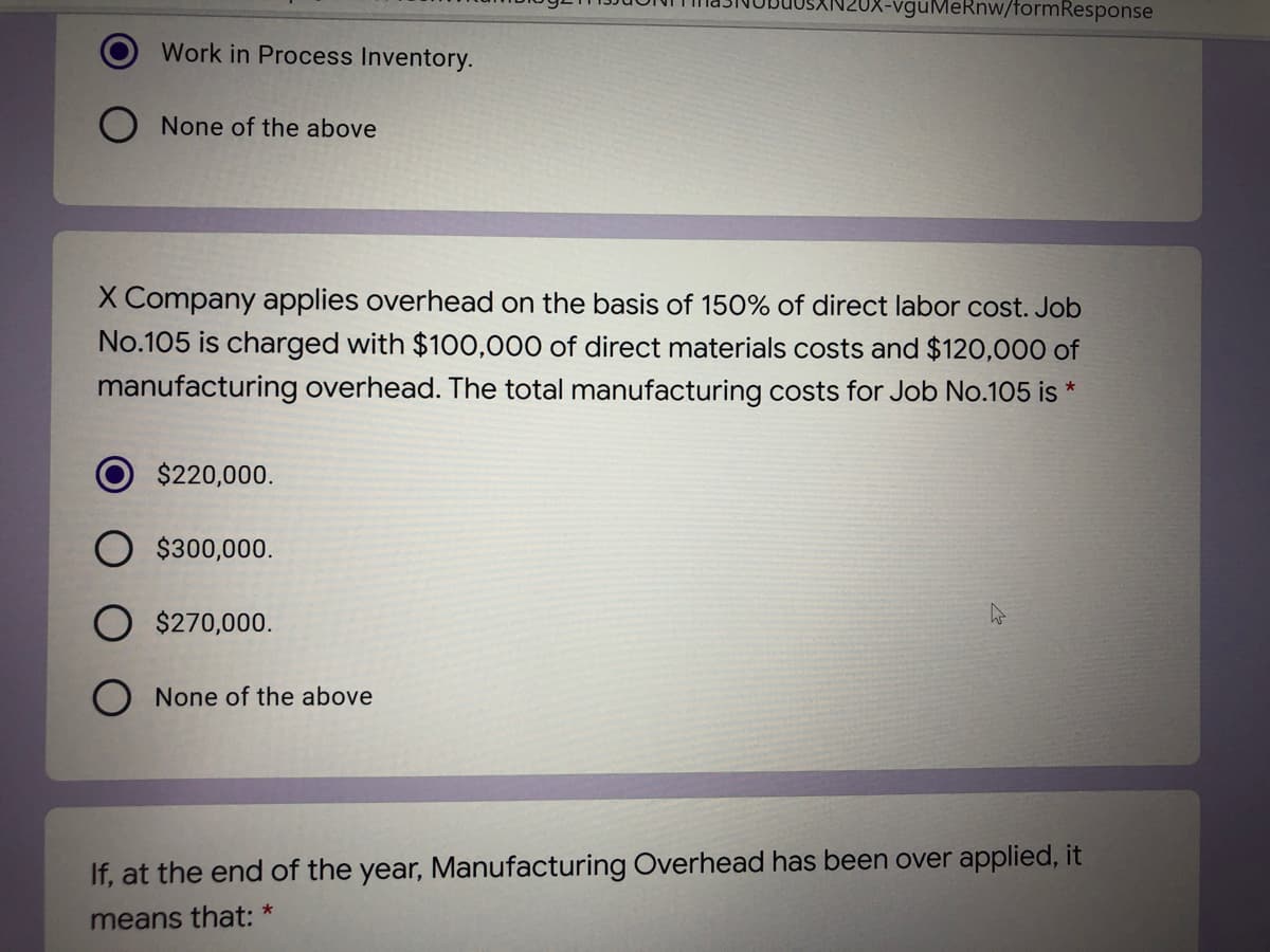 OX-vguMeRnw/formResponse
Work in Process Inventory.
O None of the above
X Company applies overhead on the basis of 150% of direct labor cost. Job
No.105 is charged with $100,000 of direct materials costs and $120,000 of
manufacturing overhead. The total manufacturing costs for Job No.105 is *
$220,000.
$300,000.
$270,000.
O None of the above
If, at the end of the year, Manufacturing Overhead has been over applied, it
means that: *
