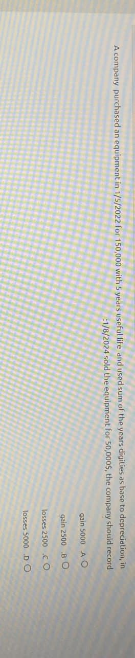 A company purchased an equipment in 1/5/2022 for 150,000 with 5 years useful life and used sum of the years digities as base to depreciation, in
:1/8/2024 sold the equipment for 50,000$, the company should record
gain 5000 A O
gain 2500 .BO
losses 2500 .CO
losses 5000 DO