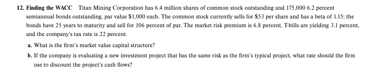 12. Finding the WACC Titan Mining Corporation has 6.4 million shares of common stock outstanding and 175,000 6.2 percent
semiannual bonds outstanding, par value $1,000 each. The common stock currently sells for $53 per share and has a beta of 1.15; the
bonds have 25 years to maturity and sell for 106 percent of par. The market risk premium is 6.8 percent, T-bills are yielding 3.1 percent,
and the company's tax rate is 22 percent.
a. What is the firm's market value capital structure?
b. If the company is evaluating a new investment project that has the same risk as the firm's typical project, what rate should the firm
use to discount the project's cash flows?
