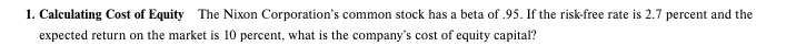 1. Calculating Cost of Equity The Nixon Corporation's common stock has a beta of .95. If the risk-free rate is 2.7 percent and the
expected return on the market is 10 percent, what is the company's cost of equity capital?
