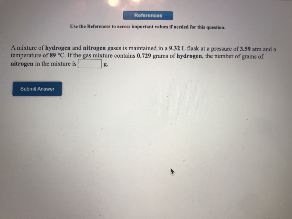 References
Use the References to access important values if needed for this question.
A mixture of hydrogen and nitrogen gases is maintained in a 9.32 L flask at a pressure of 3.59 atm and a
temperature of 89 °C. If the gas mixture contains 0.729 grams of hydrogen, the number of grams of
nitrogen in the mixture is
g.
Submit Answer
