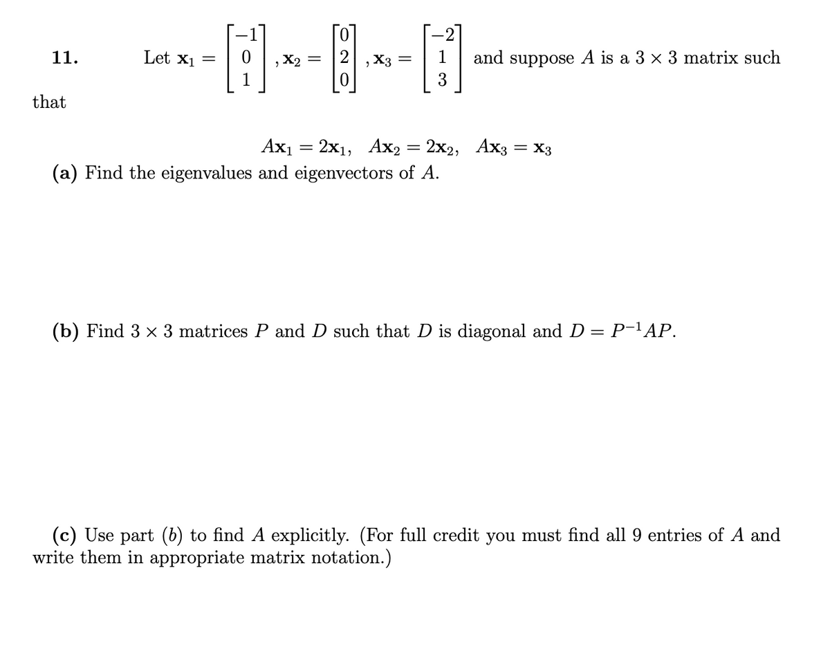 and suppose A is a 3 x 3 matrix such
3
11.
Let x1 =
, X2 =
X3 =
that
Axı = 2x1, Ax2 = 2x2, Ax3 = X3
(a) Find the eigenvalues and eigenvectors of A.
(b) Find 3 x 3 matrices P and D such that D is diagonal and D = P-'AP.
(c) Use part (6) to find A explicitly. (For full credit you must find all 9 entries of A and
write them in appropriate matrix notation.)
