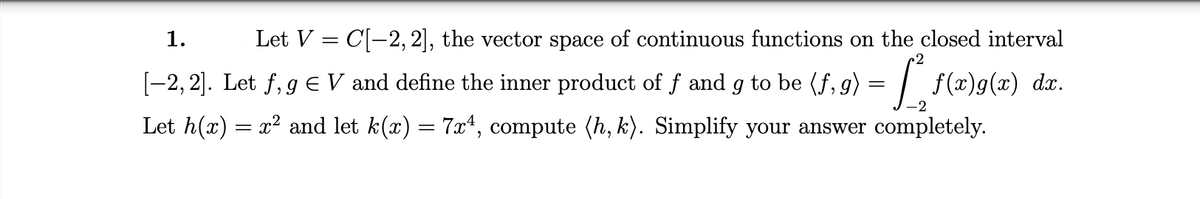 1.
Let V = C[-2, 2], the vector space of continuous functions on the closed interval
[-2, 2]. Let f, g E V and define the inner product of f and g to be (f, g) = | f(x)g(x) dx.
Let h(x) = x? and let k(x) = 7x*, compute (h, k). Simplify your answer completely.
