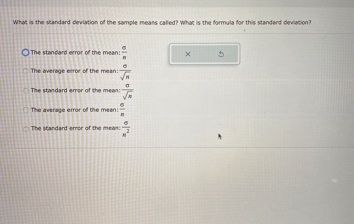 What is the standard deviation of the sample means called? What is the formula for this standard deviation?
The standard error of the mean:
O The average error of the mean:
O The standard error of the mean:
n
O The average error of the mean:
-
O The standard error of the mean:
n
