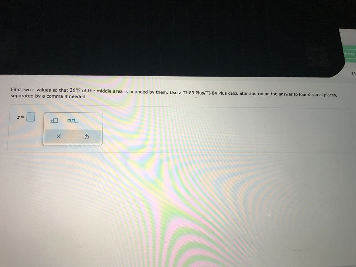 Hailey
14
Find two z values so that 26% of the middle area is bounded by them. Use a TI-83 Plus/TI-84 Plus calculator and round the answer to four decimal places,
separated by a comma if needed.
z=
+0
00,..
