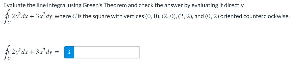 Evaluate the line integral using Green's Theorem and check the answer by evaluating it directly.
O 2y dx + 3x²dy, where Cis the square with vertices (0, 0), (2, 0), (2, 2), and (0, 2) oriented counterclockwise.
O 2y dx + 3x²dy =
i
