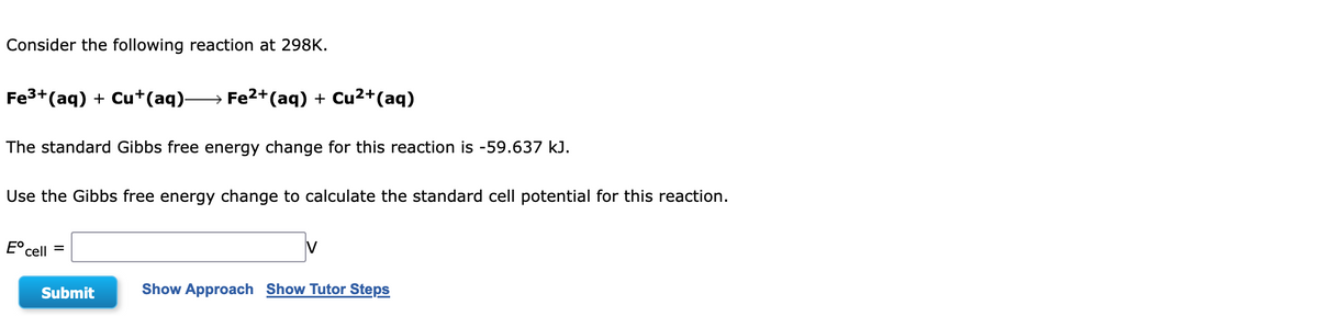 Consider the following reaction at 298K.
Fe³+ (aq) + Cu+(aq)- → Fe²+ (aq) + Cu²+ (aq)
The standard Gibbs free energy change for this reaction is -59.637 kJ.
Use the Gibbs free energy change to calculate the standard cell potential for this reaction.
Eº cell
=
Submit
Show Approach Show Tutor Steps