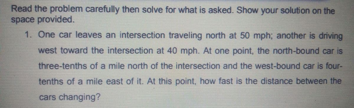 Read the problem carefully then solve for what is asked. Show your solution on the
space provided.
1. One car leaves an intersection traveling north at 50 mph; another is driving
west toward the intersection at 40 mph. At one point, the north-bound car is
three-tenths of a mile north of the intersection and the west-bound car is four-
tenths of a mile east of it. At this point, how fast is the distance between the
cars changing?
