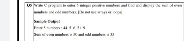 Q5 Write C program to enter 5 integer positive numbers and find and display the sum of even
numbers and odd numbers. [Do not use arrays or loops).
Sample Output
Enter 5 numbers : 44 5 6 21 9
Sum of even numbers is 50 and odd numbers is 35
