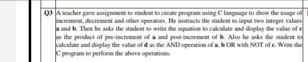 Q3 A teacher gave assignment to student to create program using C language to show the usage of
increment, decrement and other operators. He instructs the student to input two integer values
a and b. Then he asks the student to write the equation to calculate and display the value of e
as the product of pre-increment of a and post-increment of b. Also he asks the student to
calculate and display the value of d as the AND operation of a, b OR with NOT of e. Write the
C program to perform the above operations.
