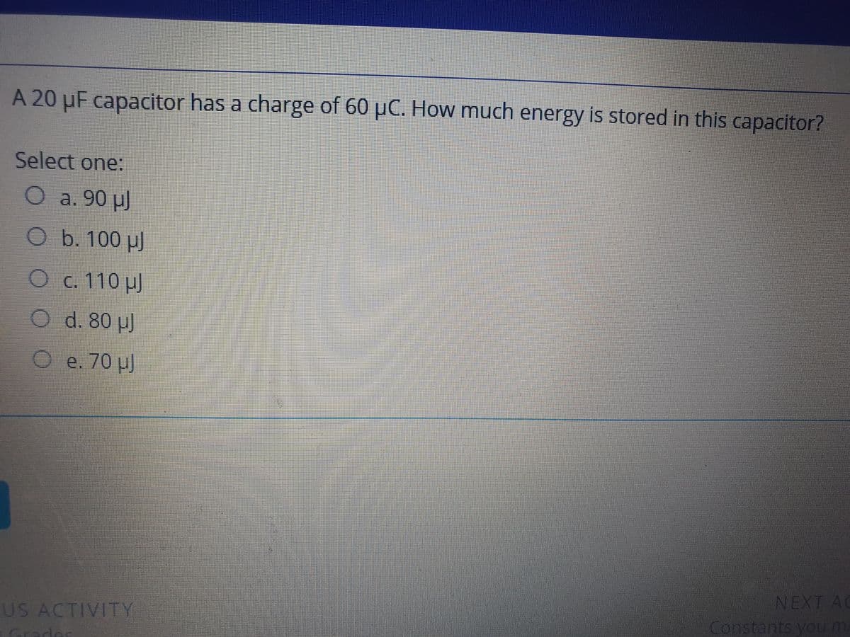 A 20 µF capacitor has a charge of 60 µC. How much energy is stored in this capacitor?
Select one:
Oa. 90 µJ
O b. 100 µ)
Oc. 110 p)
O d. 80 u)
O e. 70 p)
NEXT AC
US ACTIVITY
Constants you ma
Grades
O O 0 0O
