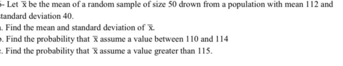 5- Let x be the mean of a random sample of size 50 drown from a population with mean 112 and
=tandard deviation 40.
. Find the mean and standard deviation of X.
o. Find the probability that X assume a value between 110 and 114
. Find the probability that x assume a value greater than 115.
