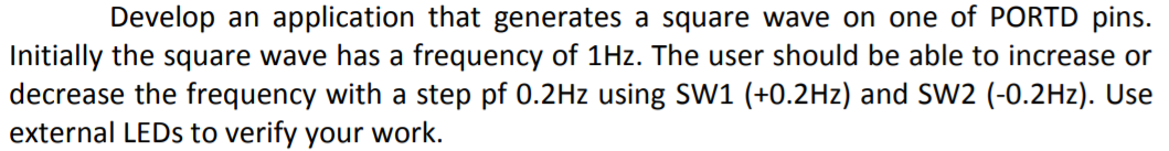 Develop an application that generates a square wave on one of PORTD pins.
Initially the square wave has a frequency of 1Hz. The user should be able to increase or
decrease the frequency with a step pf 0.2Hz using SW1 (+0.2Hz) and SW2 (-0.2Hz). Use
external LEDS to verify your work.
