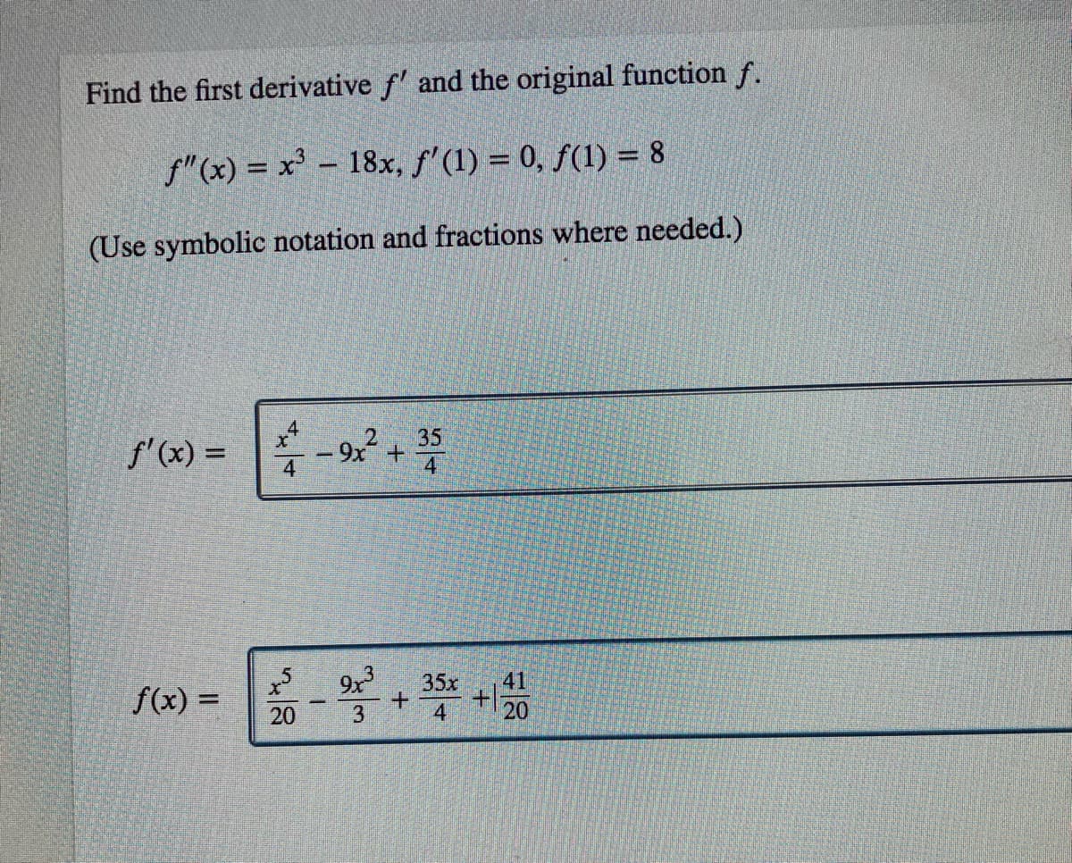 Find the first derivative f' and the original function f.
f"(x) = x' - 18x, f' (1) = 0, f(1) = 8
(Use symbolic notation and fractions where needed.)
f'(x) =
* - 9x + 35
4
4
35x
+.
4
41
f(x) =
%3D
20
20
