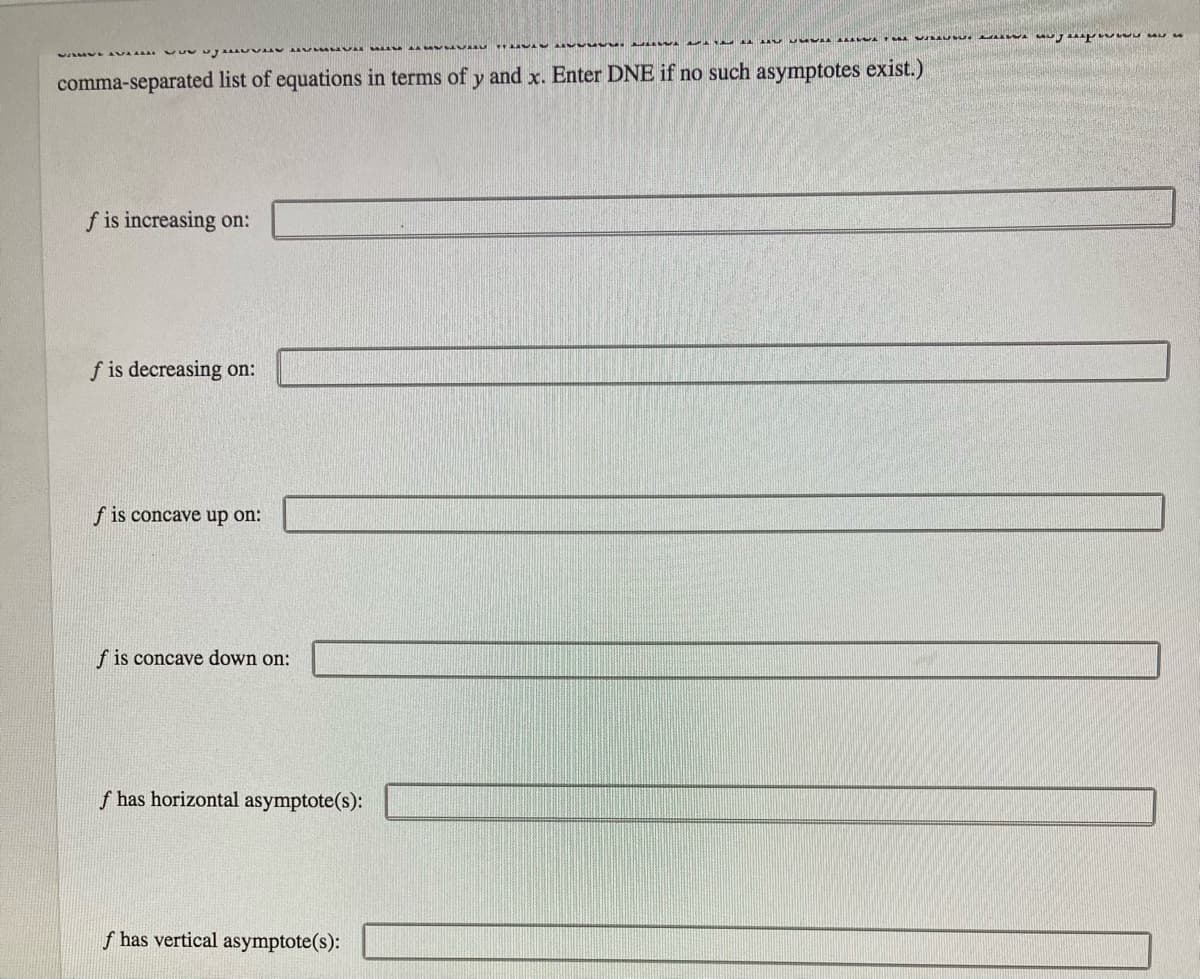 comma-separated list of equations in terms of y and x. Enter DNE if no such asymptotes exist.)
f is increasing on:
f is decreasing on:
f is concave up on:
f is concave down on:
f has horizontal asymptote(s):
f has vertical asymptote(s):
