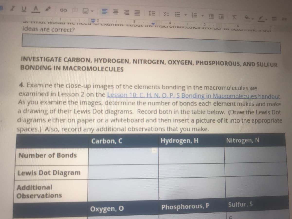 BIUA
5 .UL UUETU wL ILL w LAUIFBEIL U UOUL LI IC HUCIV VLLUICJ HIVIULI LU ULLCT Bvur
ideas are correct?
INVESTIGATE CARBON, HYDROGEN, NITROGEN, OXYGEN, PHOSPHOROUS, AND SULFUR
BONDING IN MACROMOLECULES
4. Examine the close-up images of the elements bonding in the macromolecules we
examined in Lesson 2 on the Lesson 10: C. H. N. O. P.S Bonding in Macromolecules handout.
As you examine the images, determine the number of bonds each element makes and make
a drawing of their Lewis Dot diagrams. Record both in the table below. (Draw the Lewis Dot
diagrams either on paper or a whiteboard and then insert a picture of it into the appropriate
spaces.) Also, record any additional observations that you make.
Carbon, C
Hydrogen, H
Nitrogen, N
Number of Bonds
Lewis Dot Diagram
Additional
Observations
Phosphorous, P
Sulfur, S
Oxygen, O
