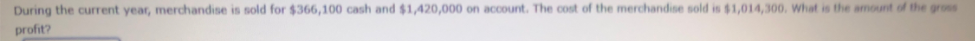 During the current year, merchandise is sold for $366,100 cash and $1,420,000 on account. The cost of the merchandise sold is $1,014,300. What is the amount of the gross
profit?
