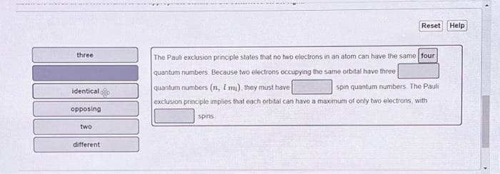 three
identical
opposing
two
different
Reset Help
The Pauli exclusion principle states that no two electrons in an atom can have the same four
quantum numbers. Because two electrons occupying the same orbital have three
quantum numbers (n, I mi), they must have
spin quantum numbers The Pauli
exclusion principle implies that each orbital can have a maximum of only two electrons, with
spins