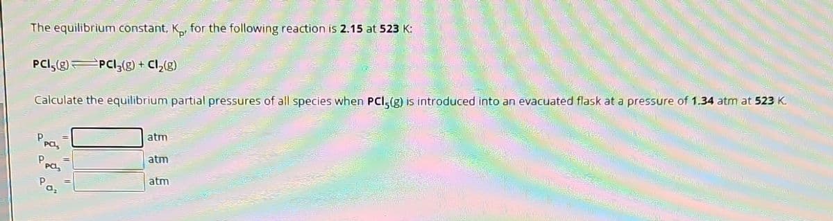 The equilibrium constant, Kp, for the following reaction is 2.15 at 523 K:
PCI,(g) PCI3₂(g) + Cl₂(g)
P
PCL,
M
Calculate the equilibrium partial pressures of all species when PCI-(g) is introduced into an evacuated flask at a pressure of 1.34 atm at 523 K.
P
PCL
Paz
atm
atm
atm
MERCATO
MWANA
2000
12
TE FU
=