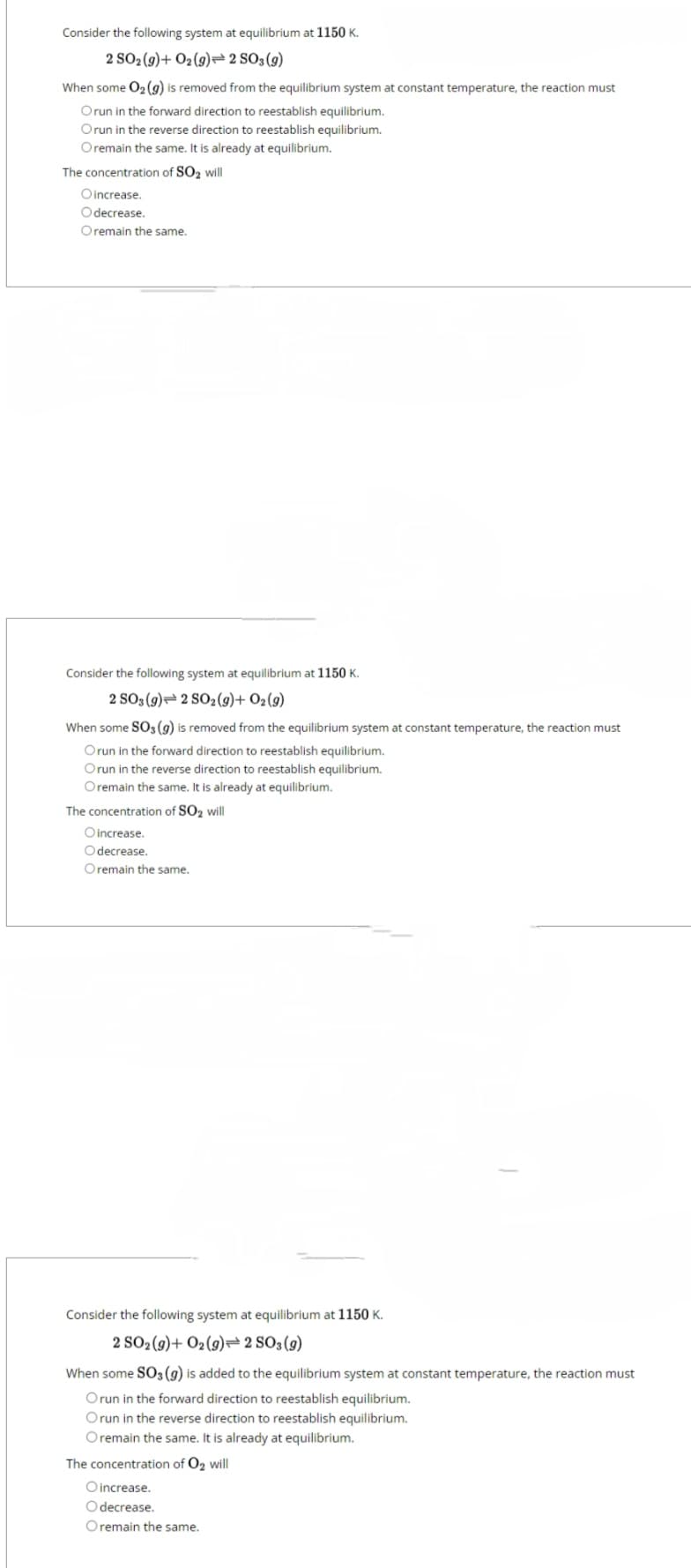 Consider the following system at equilibrium at 1150 K.
2 SO2(g)+ O2 (g) 2 SO3(g)
When some O₂(g) is removed from the equilibrium system at constant temperature, the reaction must
Orun in the forward direction to reestablish equilibrium.
Orun in the reverse direction to reestablish equilibrium.
O remain the same. It is already at equilibrium.
The concentration of SO₂ will
Oincrease.
Odecrease.
Oremain the same.
Consider the following system at equilibrium at 1150 K.
2 SO3 (9) 2 SO2 (9) + 02 (9)
When some SO3 (g) is removed from the equilibrium system at constant temperature, the reaction must
Orun in the forward direction to reestablish equilibrium.
Orun in the reverse direction to reestablish equilibrium.
Oremain the same. It is already at equilibrium.
The concentration of SO₂ will
O increase.
Odecrease.
Oremain the same.
Consider the following system at equilibrium at 1150 K.
2 SO2 (g)+ O2(g) 2 SO3(g)
When some SO3 (g) is added to the equilibrium system at constant temperature, the reaction must
Orun in the forward direction to reestablish equilibrium.
Orun in the reverse direction to reestablish equilibrium.
Oremain the same. It is already at equilibrium.
The concentration of O₂ will
O increase.
O decrease.
Oremain the same.
