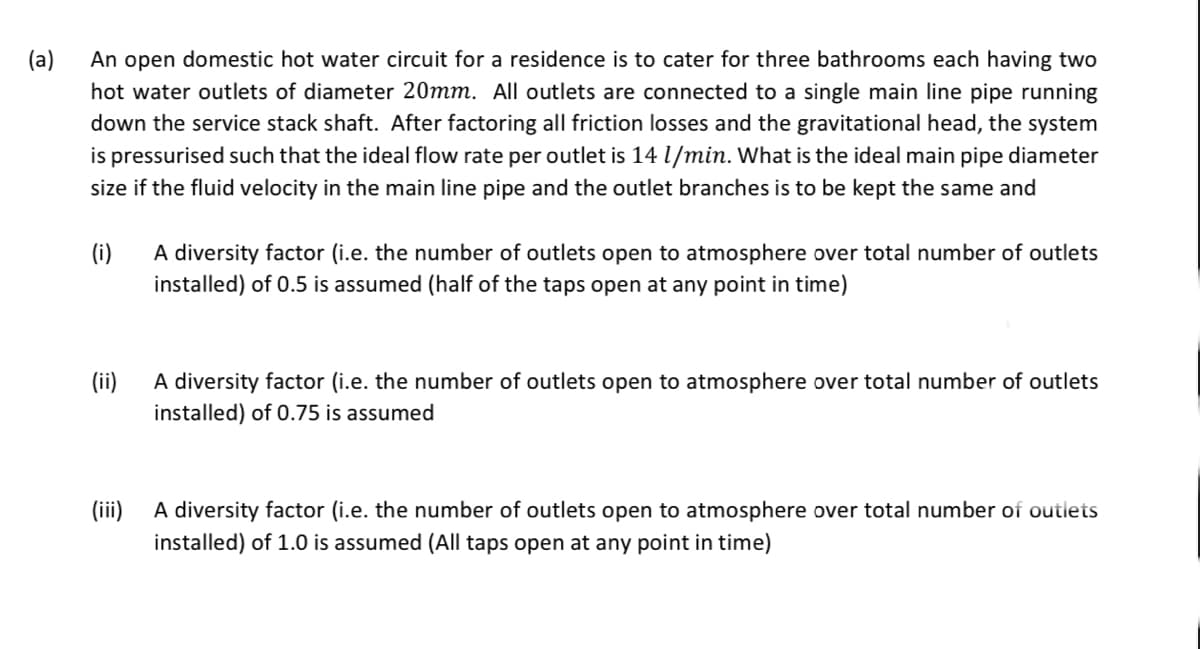 (a)
An open domestic hot water circuit for a residence is to cater for three bathrooms each having two
hot water outlets of diameter 20mm. All outlets are connected to a single main line pipe running
down the service stack shaft. After factoring all friction losses and the gravitational head, the system
is pressurised such that the ideal flow rate per outlet is 14 l/min. What is the ideal main pipe diameter
size if the fluid velocity in the main line pipe and the outlet branches is to be kept the same and
(i)
A diversity factor (i.e. the number of outlets open to atmosphere over total number of outlets
installed) of 0.5 is assumed (half of the taps open at any point in time)
A diversity factor (i.e. the number of outlets open to atmosphere over total number of outlets
installed) of 0.75 is assumed
(ii)
(ii)
A diversity factor (i.e. the number of outlets open to atmosphere over total number of outlets
installed) of 1.0 is assumed (All taps open at any point in time)
