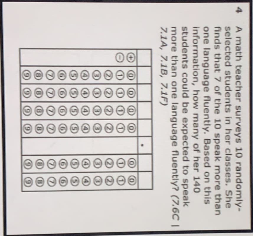 A math teacher surveys 10 randomly-
selected students in her classes. She
finds that 7 of the 10 speak more than
one language fluently. Based on this
information, how many of her 140
students could be expected to speak
more than one language fluently? (7.6C |
7.1A, 7.1B, 7.1F)
4
(B
(6)
