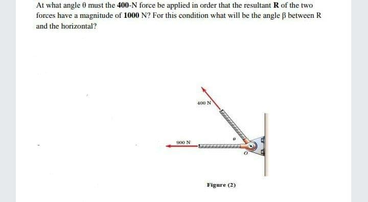 At what angle 0 must the 400-N force be applied in order that the resultant R of the two
forces have a magnitude of 1000 N? For this condition what will be the angle B between R
and the horizontal?
400 N
900 N
Figure (2)
