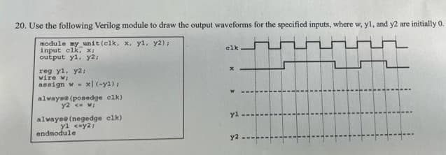 20. Use the following Verilog module to draw the output waveforms for the specified inputs, where w, yl, and y2 are initially 0.
module my unit (elk, x, yl, y2);
input clk, x;
output y1, y2:
reg yl, y2;
wire wi
ansign w- x)(-y2),
always@ (ponedge clk)
y2 <w:
alwayse (negedge clk)
yl <-y2;
endmodule
clk
x
yl
y2-----