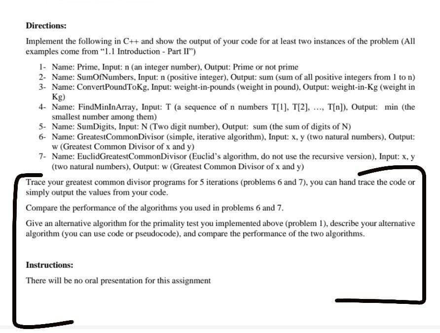 Directions:
Implement the following in C++ and show the output of your code for at least two instances of the problem (All
examples come from “1.1 Introduction - Part II")
1- Name: Prime, Input: n (an integer number), Output: Prime or not prime
2- Name: SumOfNumbers, Input: n (positive integer), Output: sum (sum of all positive integers from 1 to n)
3- Name: ConvertPoundToKg, Input: weight-in-pounds (weight in pound), Output: weight-in-Kg (weight in
Kg)
4- Name: FindMinInArray, Input: T (a sequence of n numbers T[1], T[2], .., T[n]), Output: min (the
smallest number among them)
5- Name: SumDigits, Input: N (Two digit number), Output: sum (the sum of digits of N)
6- Name: GreatestCommonDivisor (simple, iterative algorithm), Input: x, y (two natural numbers), Output:
w (Greatest Common Divisor of x and y)
7- Name: EuclidGreatestCommonDivisor (Euclid's algorithm, do not use the recursive version), Input: x, y
(two natural numbers), Output: w (Greatest Common Divisor of x and y)
Trace your greatest common divisor programs for 5 iterations (problems 6 and 7), you can hand trace the code or
simply output the values from your code.
Compare the performance of the algorithms you used in problems 6 and 7.
Give an alternative algorithm for the primality test you implemented above (problem 1), describe your alternative
algorithm (you can use code or pseudocode), and compare the performance of the two algorithms.
Instructions:
There will be no oral presentation for this assignment
