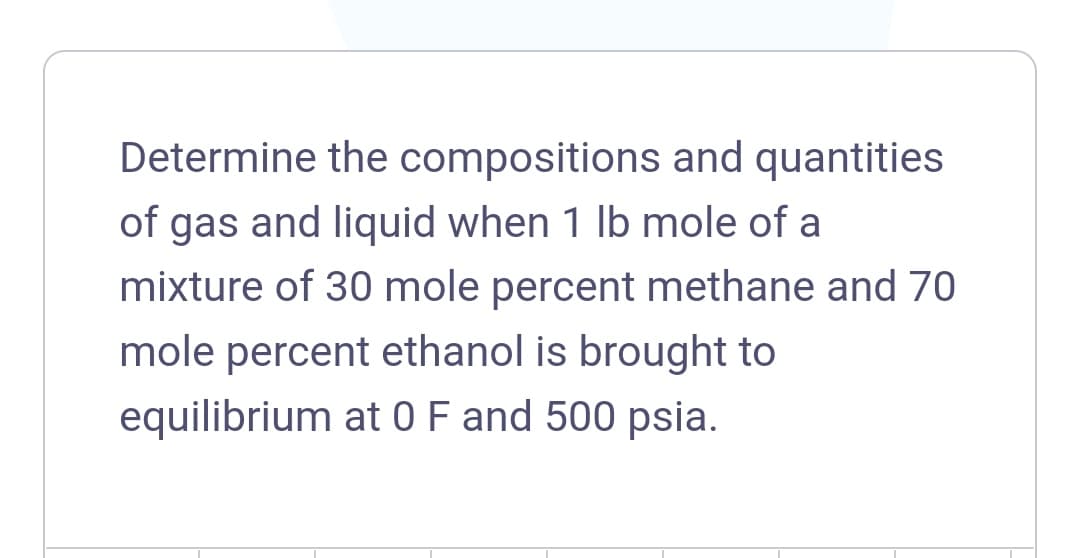 Determine the compositions and quantities
of gas and liquid when 1 lb mole of a
mixture of 30 mole percent methane and 70
mole percent ethanol is brought to
equilibrium at 0F and 500 psia.
