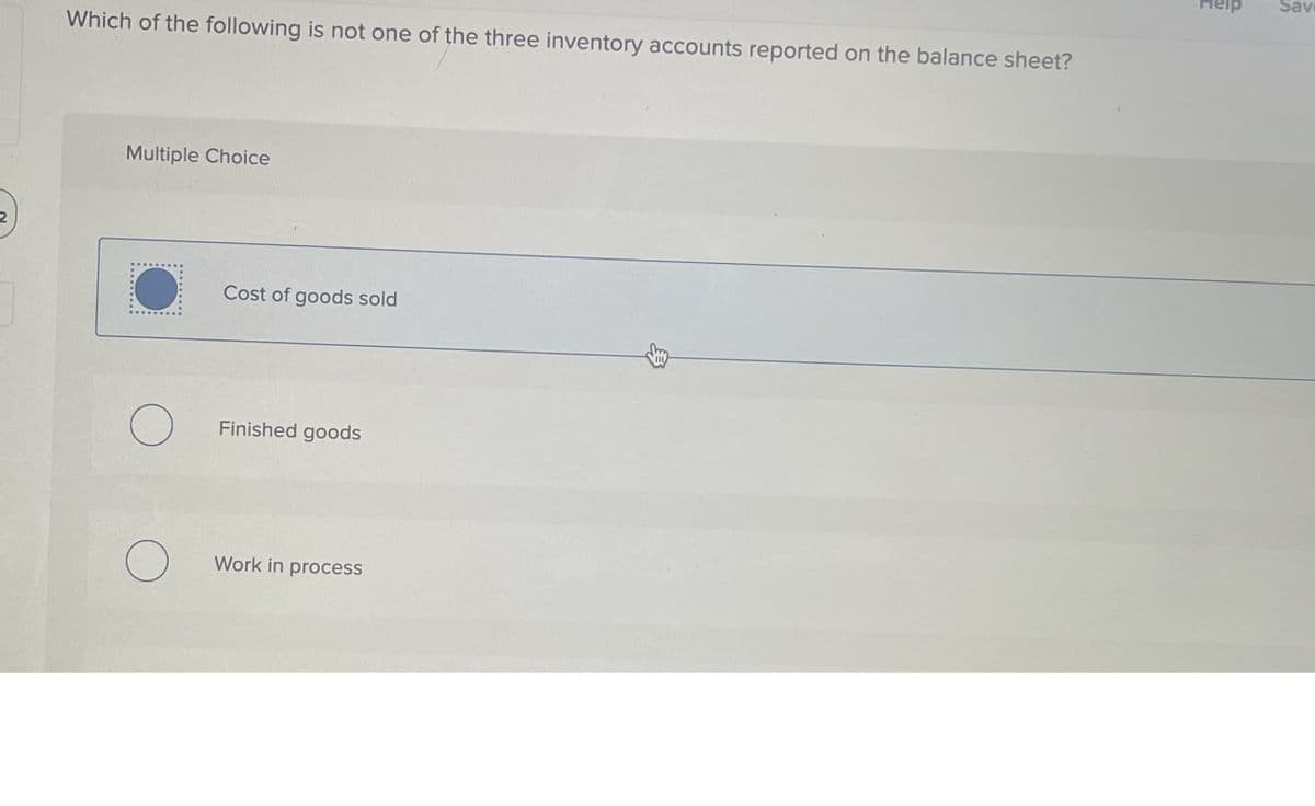 2
Which of the following is not one of the three inventory accounts reported on the balance sheet?
Multiple Choice
Cost of goods sold
О
Finished goods
О
Work in process
B
Sav