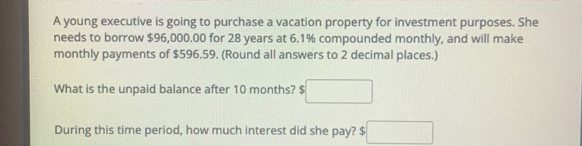 A young executive is going to purchase a vacation property for investment purposes. She
needs to borrow $96,000.00 for 28 years at 6.1% compounded monthly, and will make
monthly payments of $596.59. (Round all answers to 2 decimal places.)
What is the unpaid balance after 10 months? $
During this time period, how much interest did she pay? $