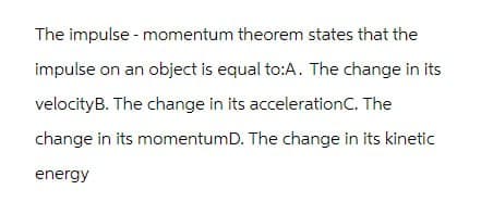 The impulse - momentum theorem states that the
impulse on an object is equal to:A. The change in its
velocityB. The change in its accelerationC. The
change in its momentum D. The change in its kinetic
energy