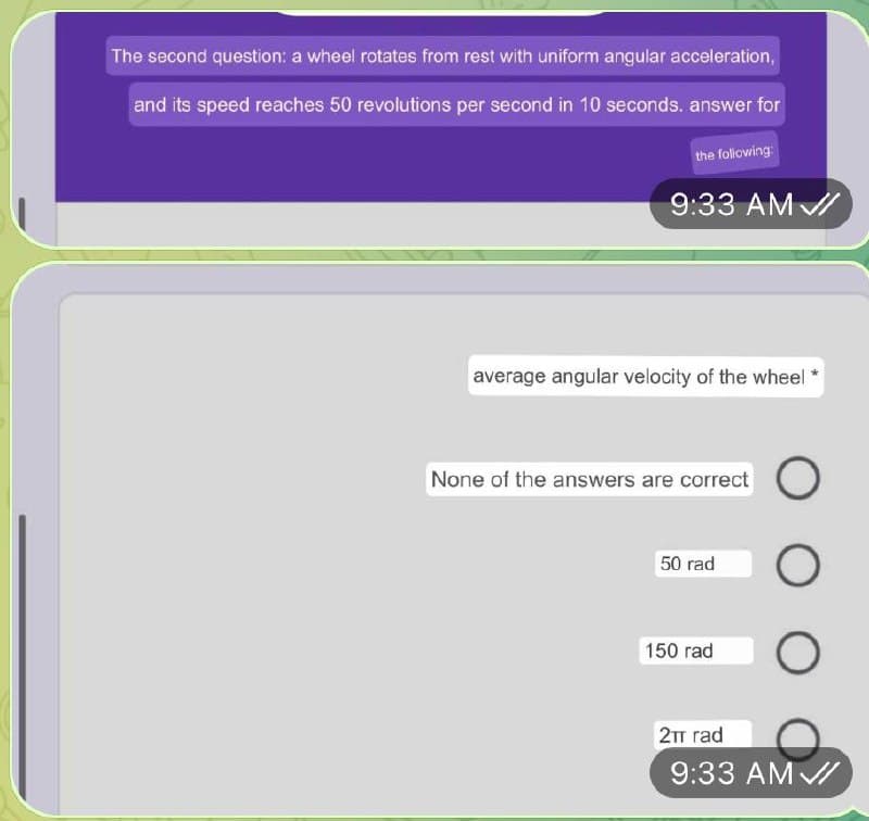 The second question: a wheel rotates from rest with uniform angular acceleration,
and its speed reaches 50 revolutions per second in 10 seconds. answer for
the following
9:33 AM /
average angular velocity of the wheel
None of the answers are correct
50 rad
150 rad
2TT rad
9:33 AM /
