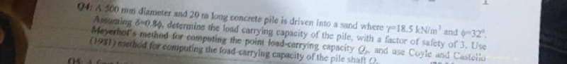 04: A 500 mm diameter and 20 m long concrete pile is driven into a sand where y-18.5 kN/m' and -32°.
Assurning 6-0.80, determine the load carrying capacity of the pile, with a factor of safety of 3. Use
Meyerhof's method for computing the point load-carrying capacity Qp, and use Coyle and Castello
(1951) method for computing the foad-carrying capacity of the pile shaft
05