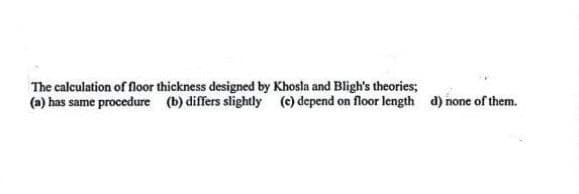 The calculation of floor thickness designed by Khosla and Bligh's theories;
(a) has same procedure (b) differs slightly (c) depend on floor length d) none of them.