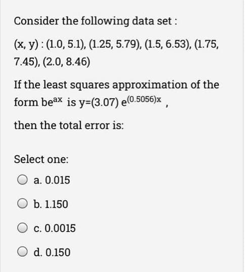 Consider the following data set :
(x, y) : (1.0, 5.1), (1.25, 5.79), (1.5, 6.53), (1.75,
7.45), (2.0, 8.46)
If the least squares approximation of the
form beax is y=(3.07) e(0.5056)x
then the total error is:
Select one:
a. 0.015
O b. 1.150
O c. 0.0015
O d. 0.150
