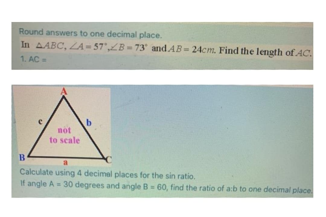 Round answers to one decimal place.
In AABC, LA= 57°,ZB =73° and AB= 24cm. Find the length of AC.
1. AC =
not
to scale
B
Calculate using 4 decimal places for the sin ratio.
If angle A = 30 degrees and angle B = 60, find the ratio of a:b to one decimal place.
