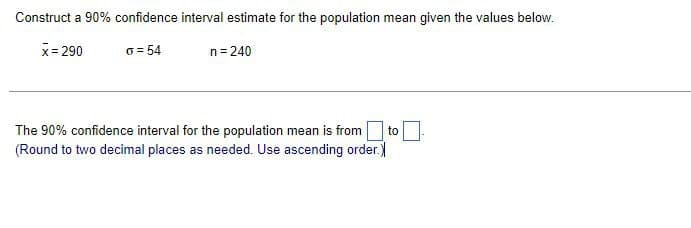 Construct a 90% confidence interval estimate for the population mean given the values below.
x = 290
o=54
n = 240
The 90% confidence interval for the population mean is from to
(Round to two decimal places as needed. Use ascending order.)