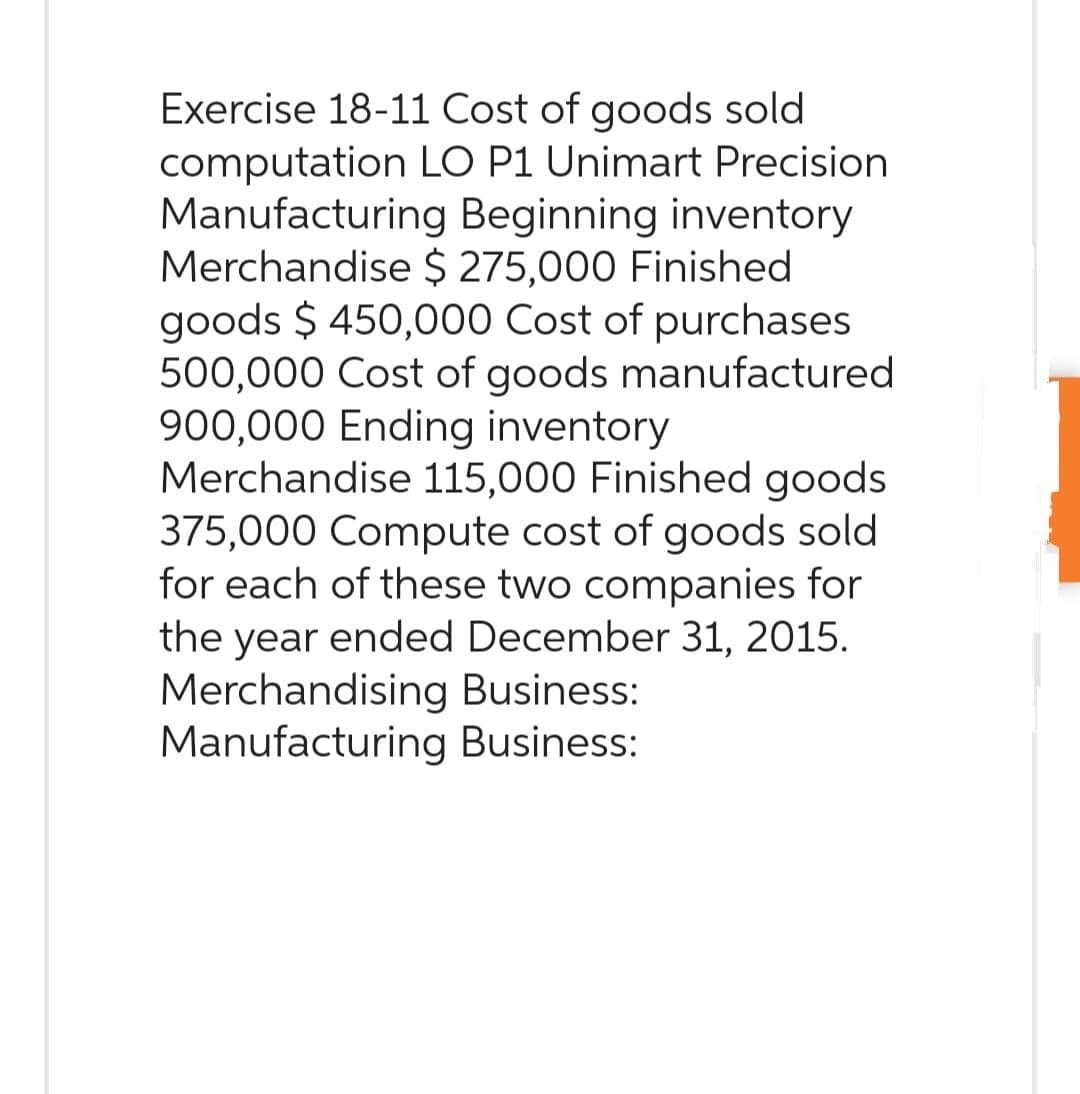 Exercise 18-11 Cost of goods sold
computation LO P1 Unimart Precision
Manufacturing Beginning inventory
Merchandise $ 275,000 Finished
goods $ 450,000 Cost of purchases
500,000 Cost of goods manufactured
900,000 Ending inventory
Merchandise 115,000 Finished goods
375,000 Compute cost of goods sold
for each of these two companies for
the year ended December 31, 2015.
Merchandising Business:
Manufacturing Business: