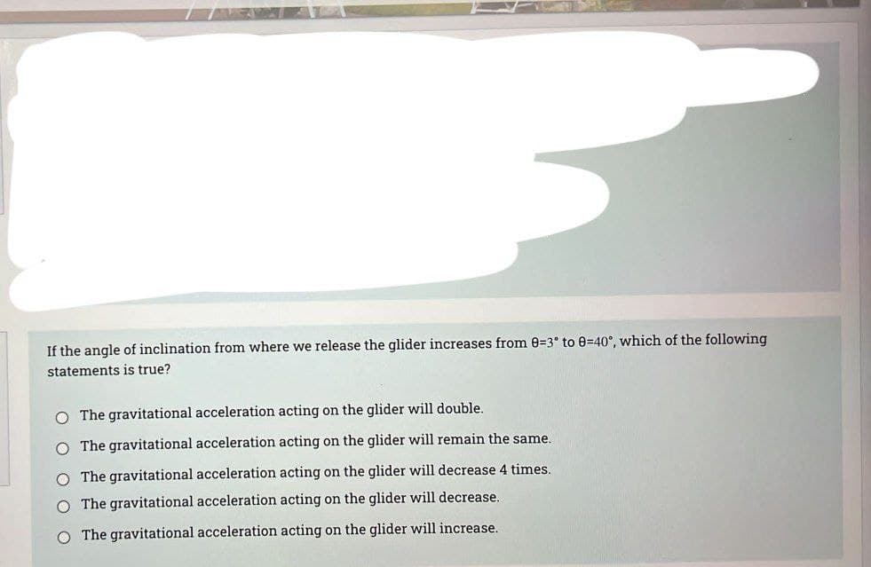 If the angle of inclination from where we release the glider increases from 0=3° to 0=40°, which of the following
statements is true?
O The gravitational acceleration acting on the glider will double.
O The gravitational acceleration acting on the glider will remain the same.
O The gravitational acceleration acting on the glider will decrease 4 times.
O The gravitational acceleration acting on the glider will decrease.
O The gravitational acceleration acting on the glider will increase.

