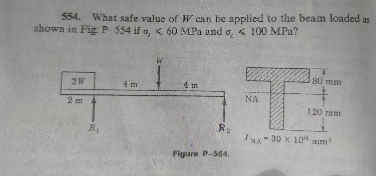 554. What safe value of W can be applied to the beam loaded as
shown in Fig. P-554 if o, < 60 MPa and o, < 100 MPa?
80 mm
2W
4 m
4 m
NA
2 m
120 mm
R2
INA 30 X 106 mm+
R1
%3D
Flgure P-554.
