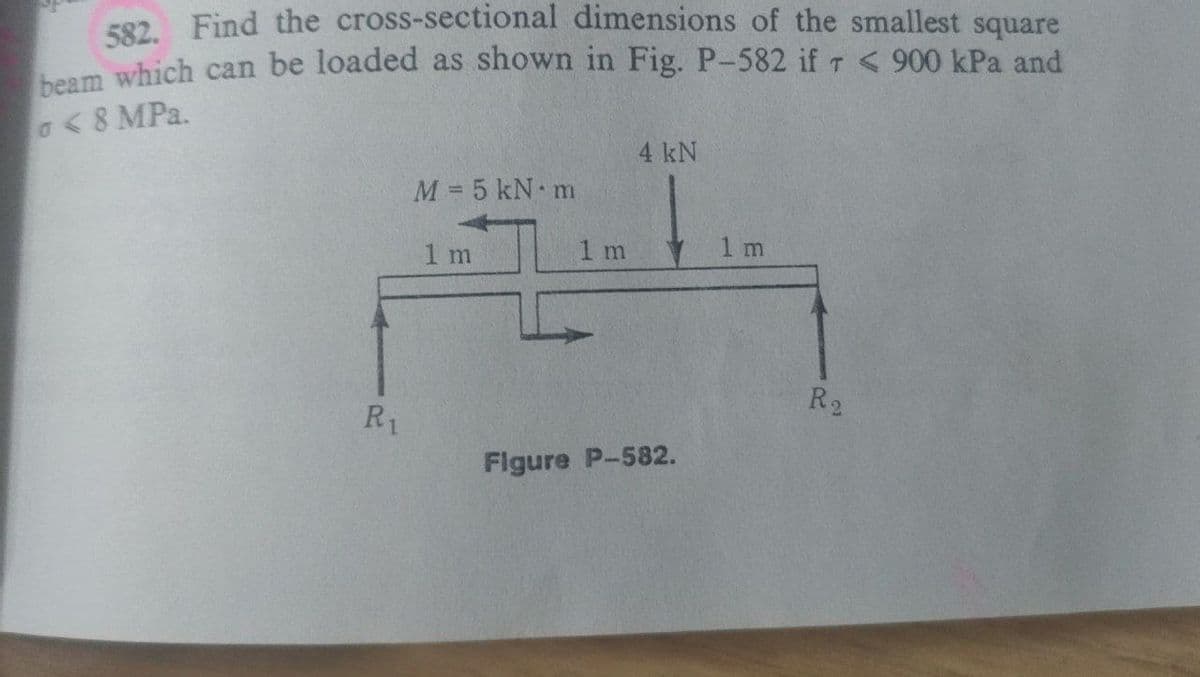 592 Find the cross-sectional dimensions of the smallest square
heam which can be loaded as shown in Fig. P-582 if T < 900 kPa and
a<8 MPa.
4 kN
M= 5 kN m
1 m
1 m
1 m
R2
R1
Figure P-582.
